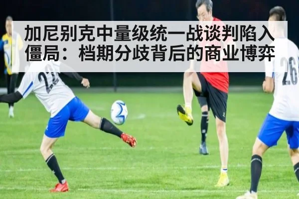 加尼别克中量级统一战谈判陷入僵局:档期分歧背后的商业博弈
